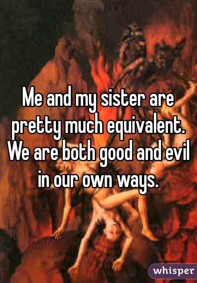 Me and my sister are pretty much equivalent. We are both good and evil in our own ways. 