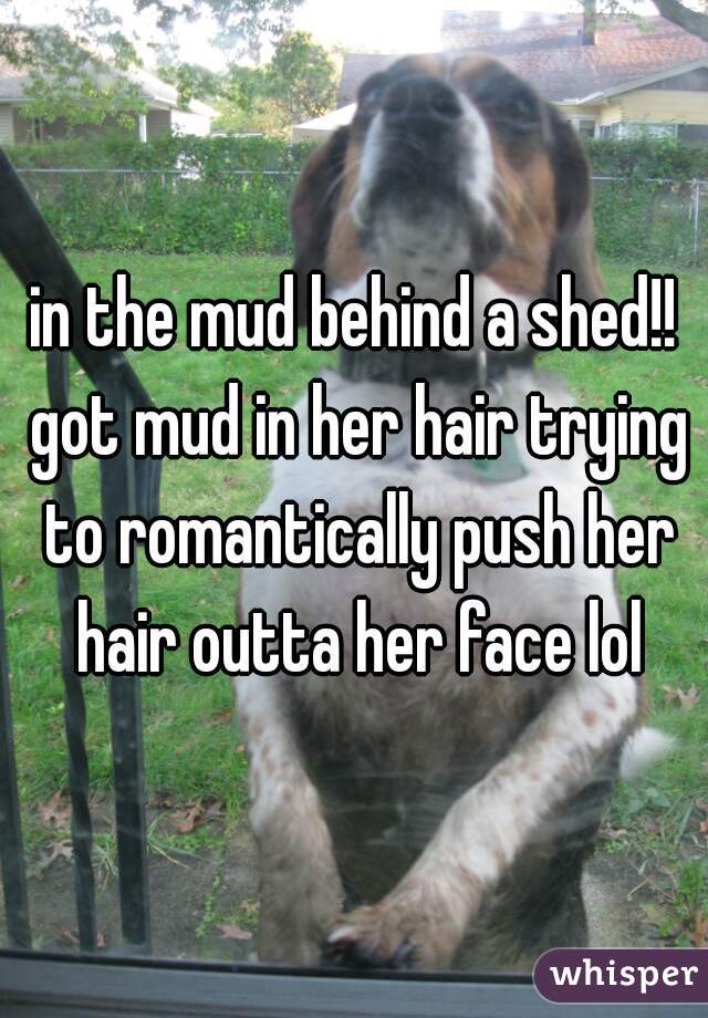 in the mud behind a shed!! got mud in her hair trying to romantically push her hair outta her face lol