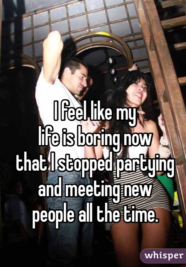 I feel like my 
life is boring now 
that I stopped partying 
and meeting new 
people all the time. 