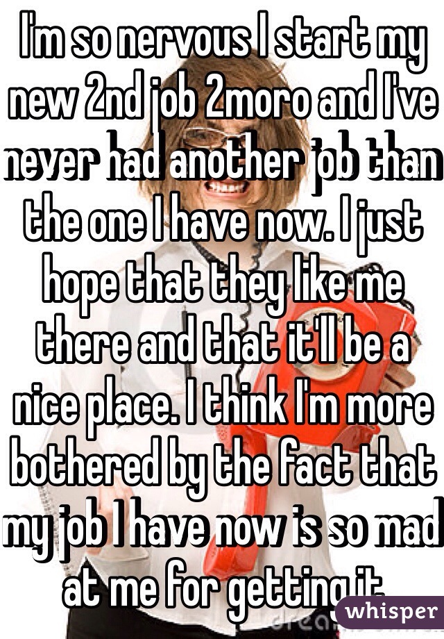 I'm so nervous I start my new 2nd job 2moro and I've never had another job than the one I have now. I just hope that they like me there and that it'll be a nice place. I think I'm more bothered by the fact that my job I have now is so mad at me for getting it