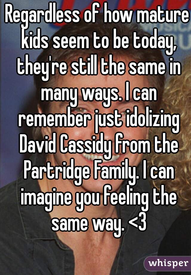 Regardless of how mature kids seem to be today, they're still the same in many ways. I can remember just idolizing David Cassidy from the Partridge Family. I can imagine you feeling the same way. <3