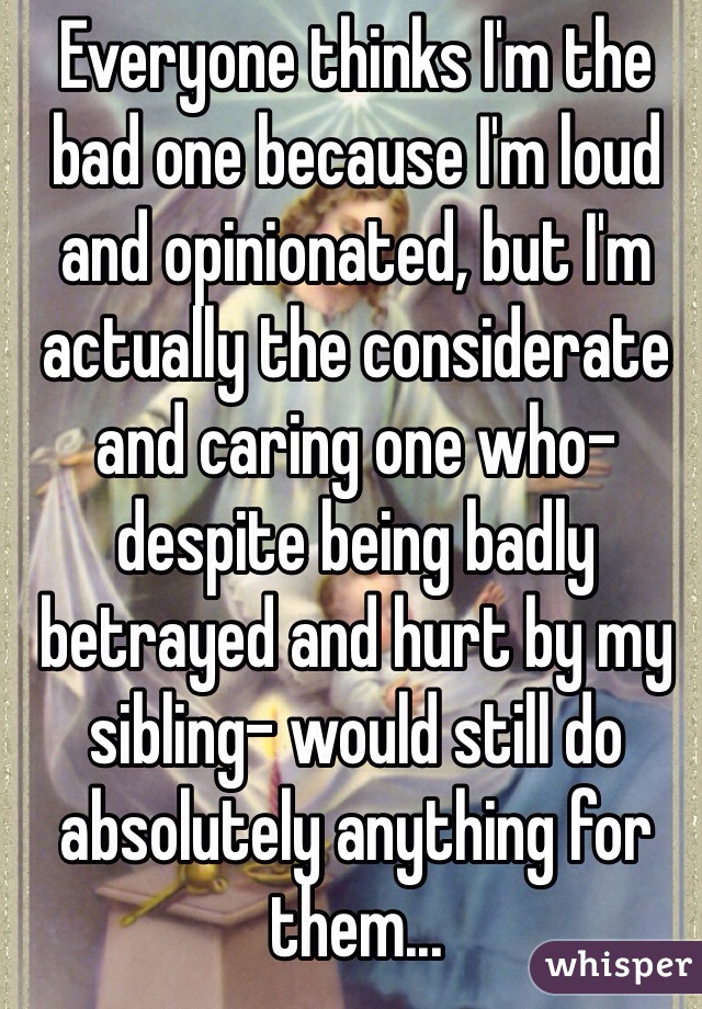 Everyone thinks I'm the bad one because I'm loud and opinionated, but I'm actually the considerate and caring one who- despite being badly betrayed and hurt by my sibling- would still do absolutely anything for them...