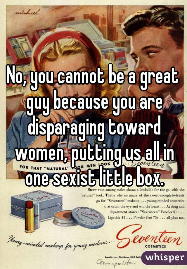 No, you cannot be a great guy because you are disparaging toward women, putting us all in one sexist little box.