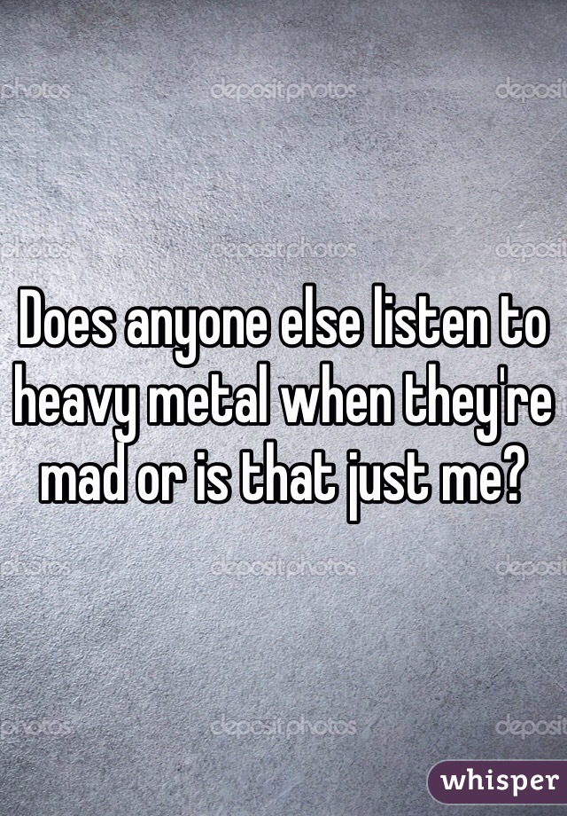 Does anyone else listen to heavy metal when they're mad or is that just me?