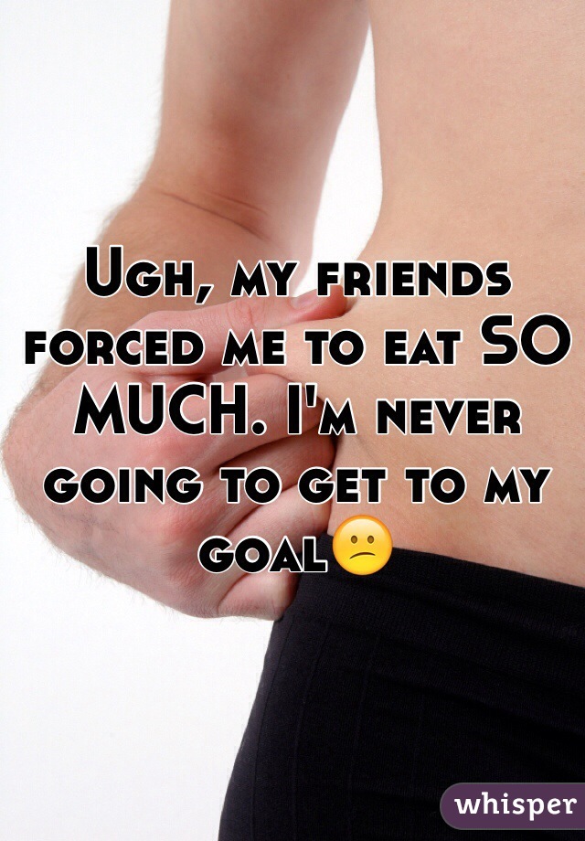 Ugh, my friends forced me to eat SO MUCH. I'm never going to get to my goal😕