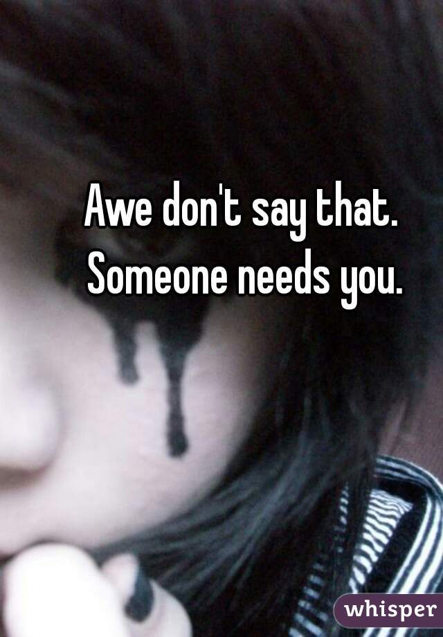 Awe don't say that. Someone needs you.