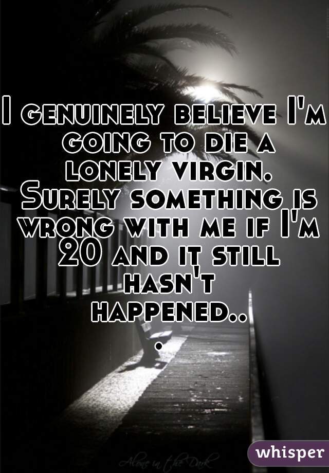 I genuinely believe I'm going to die a lonely virgin. Surely something is wrong with me if I'm 20 and it still hasn't happened... 