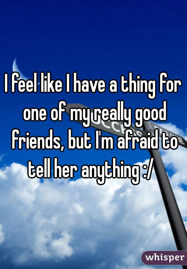 I feel like I have a thing for one of my really good friends, but I'm afraid to tell her anything :/  