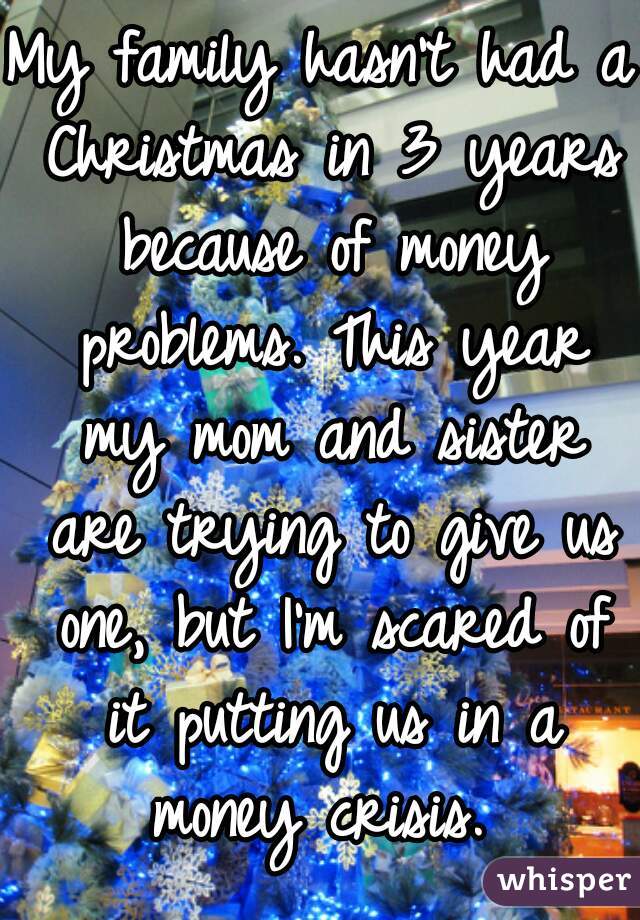 My family hasn't had a Christmas in 3 years because of money problems. This year my mom and sister are trying to give us one, but I'm scared of it putting us in a money crisis. 