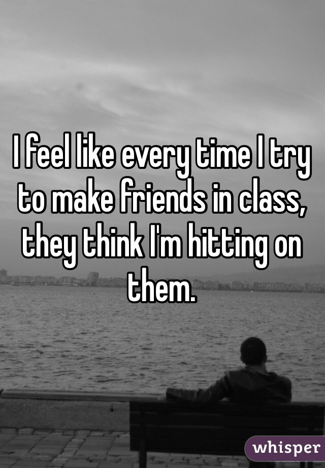 I feel like every time I try to make friends in class, they think I'm hitting on them.