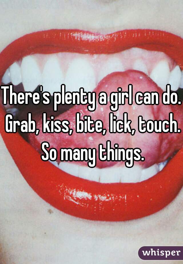 There's plenty a girl can do. Grab, kiss, bite, lick, touch. So many things.