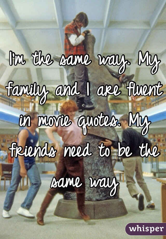 I'm the same way. My family and I are fluent in movie quotes. My friends need to be the same way