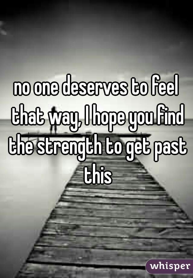 no one deserves to feel that way, I hope you find the strength to get past this