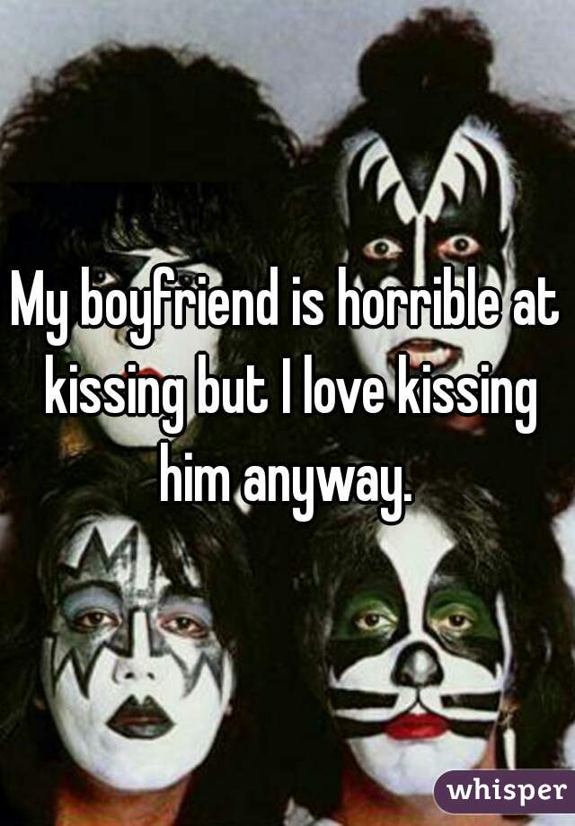 My boyfriend is horrible at kissing but I love kissing him anyway. 