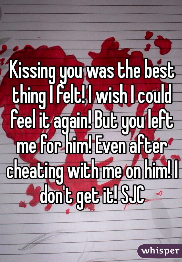 Kissing you was the best thing I felt! I wish I could feel it again! But you left me for him! Even after cheating with me on him! I don't get it! SJC