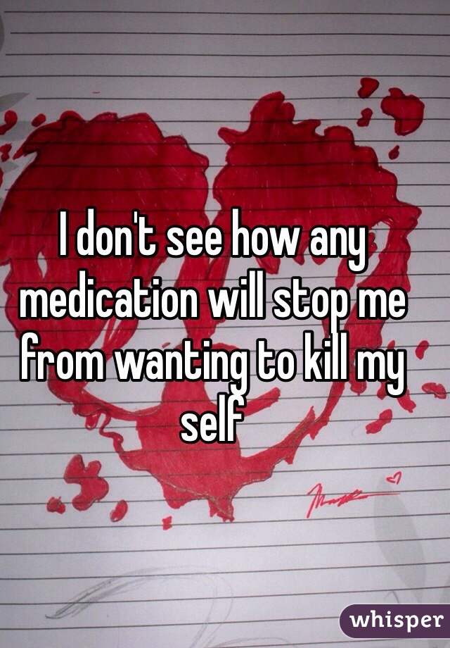 I don't see how any medication will stop me from wanting to kill my self 