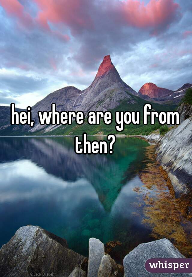 hei, where are you from then? 