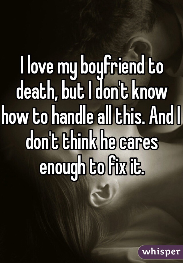 I love my boyfriend to death, but I don't know how to handle all this. And I don't think he cares enough to fix it.
