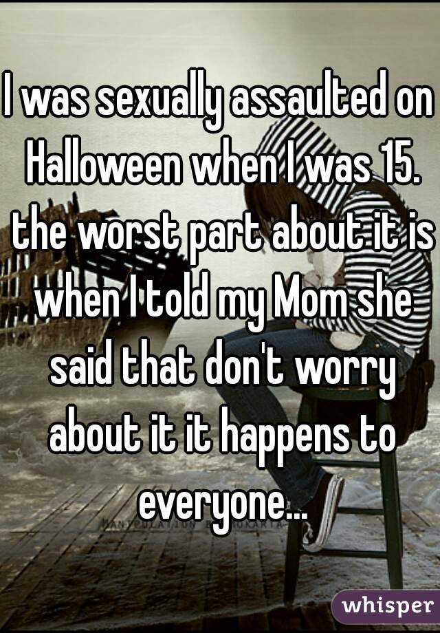 I was sexually assaulted on Halloween when I was 15. the worst part about it is when I told my Mom she said that don't worry about it it happens to everyone...