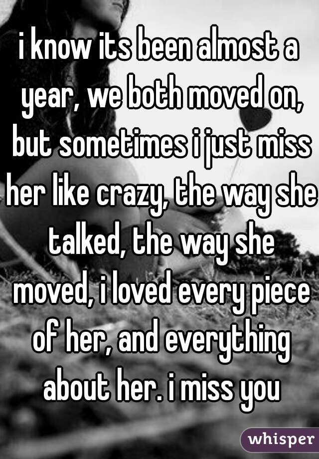 i know its been almost a year, we both moved on, but sometimes i just miss her like crazy, the way she talked, the way she moved, i loved every piece of her, and everything about her. i miss you