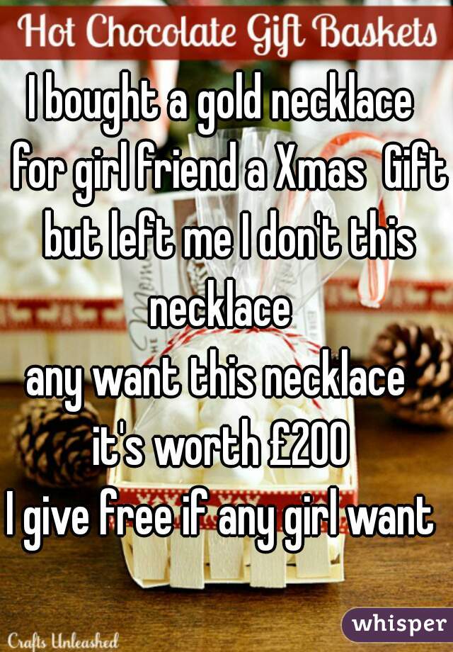 I bought a gold necklace  for girl friend a Xmas  Gift but left me I don't this necklace  
any want this necklace  
it's worth £200 
I give free if any girl want 