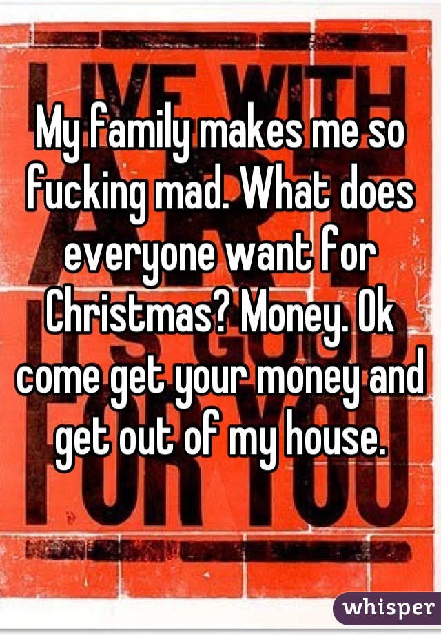 My family makes me so fucking mad. What does everyone want for Christmas? Money. Ok come get your money and get out of my house.