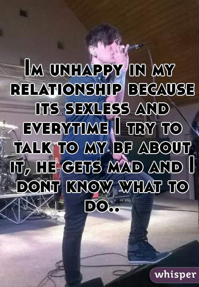 Im unhappy in my relationship because its sexless and everytime I try to talk to my bf about it, he gets mad and I dont know what to do..