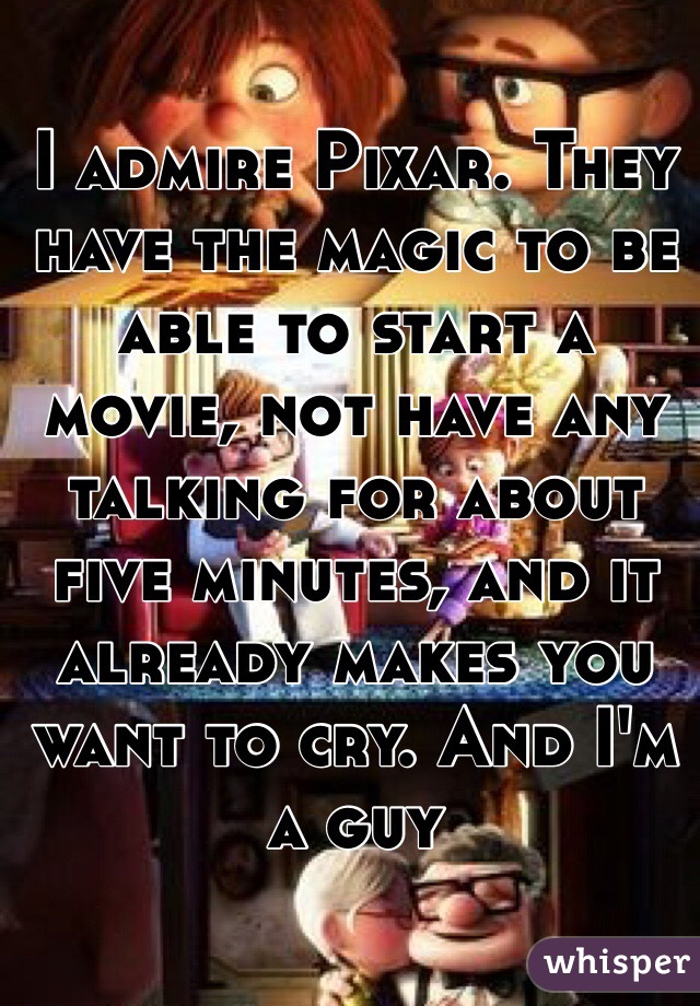 I admire Pixar. They have the magic to be able to start a movie, not have any talking for about five minutes, and it already makes you want to cry. And I'm a guy