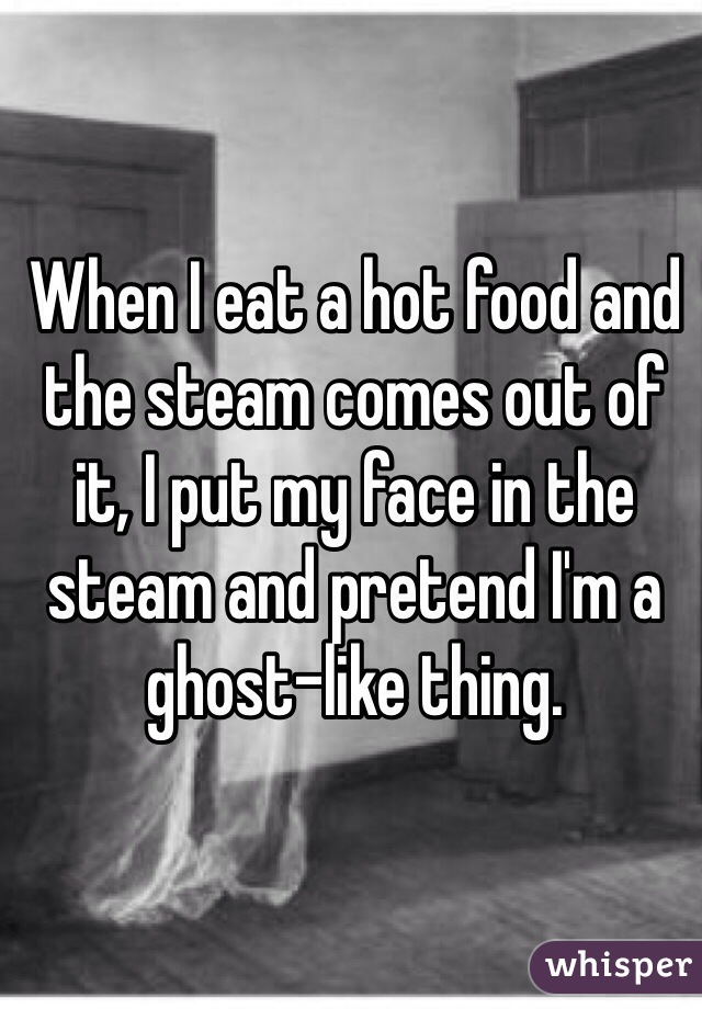 When I eat a hot food and the steam comes out of it, I put my face in the steam and pretend I'm a ghost-like thing.