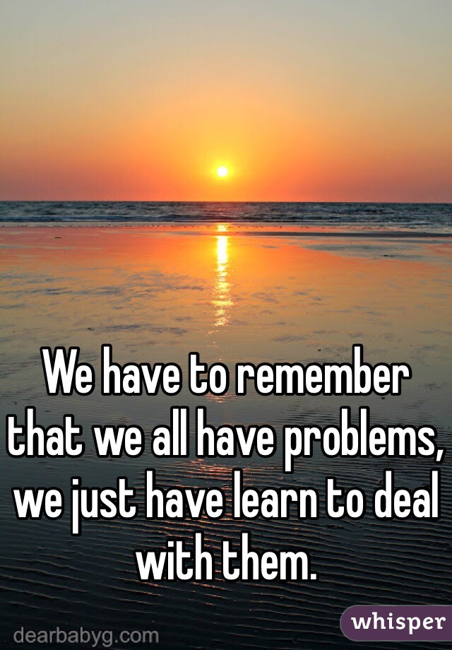 We have to remember that we all have problems, we just have learn to deal with them. 