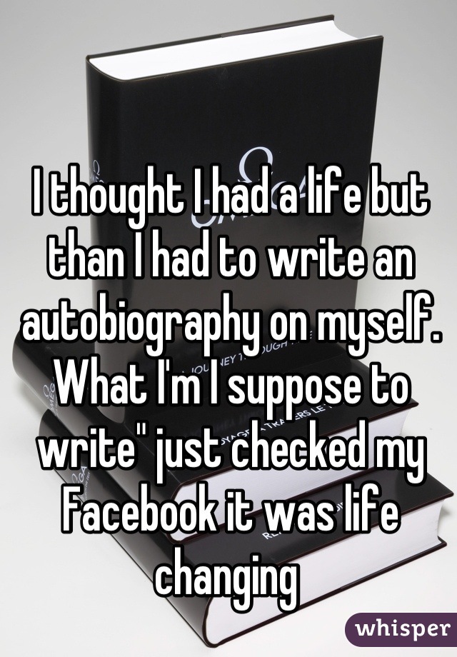 I thought I had a life but than I had to write an autobiography on myself.  What I'm I suppose to write" just checked my Facebook it was life changing 
