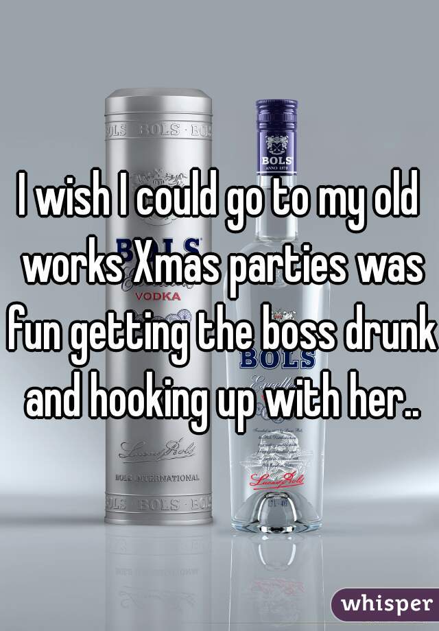 I wish I could go to my old works Xmas parties was fun getting the boss drunk and hooking up with her..