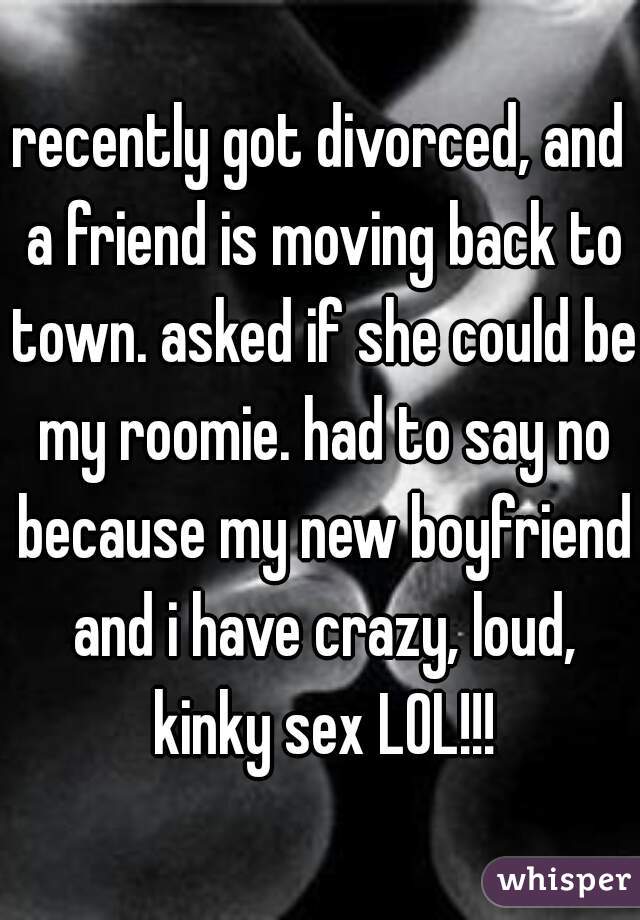 recently got divorced, and a friend is moving back to town. asked if she could be my roomie. had to say no because my new boyfriend and i have crazy, loud, kinky sex LOL!!!