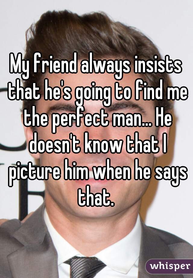 My friend always insists that he's going to find me the perfect man... He doesn't know that I picture him when he says that. 