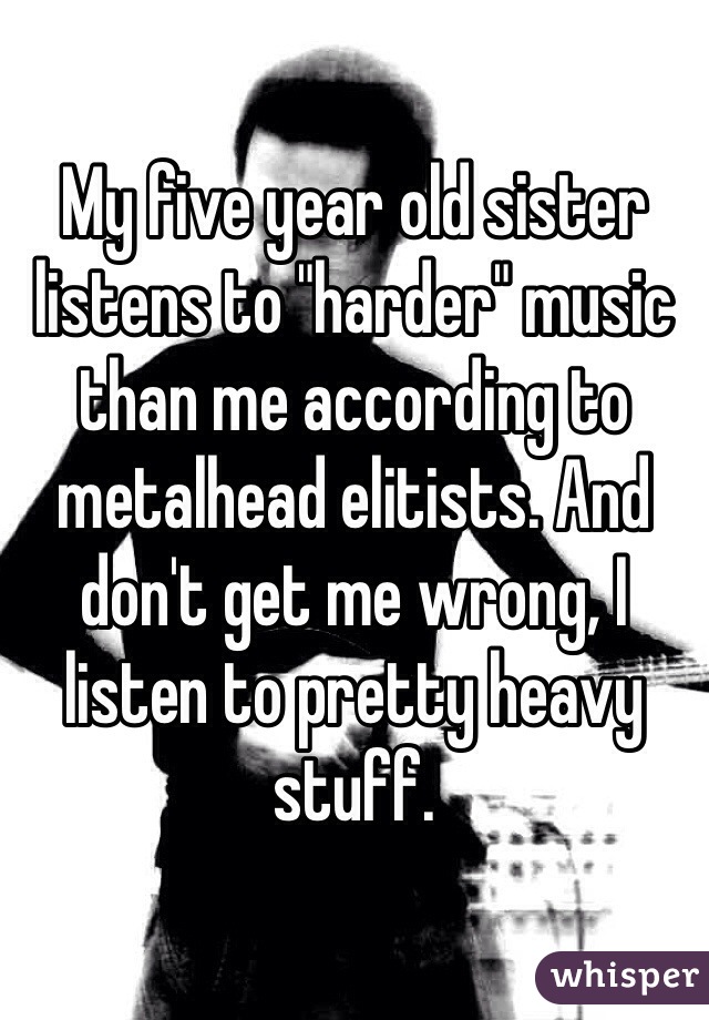 My five year old sister listens to "harder" music than me according to metalhead elitists. And don't get me wrong, I listen to pretty heavy stuff. 