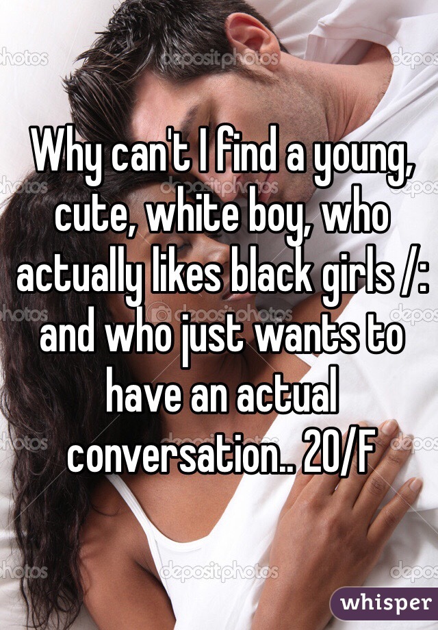 Why can't I find a young, cute, white boy, who actually likes black girls /: and who just wants to have an actual conversation.. 20/F