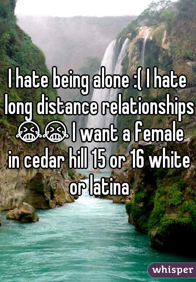 I hate being alone :( I hate long distance relationships 😭😭 I want a female in cedar hill 15 or 16 white or latina