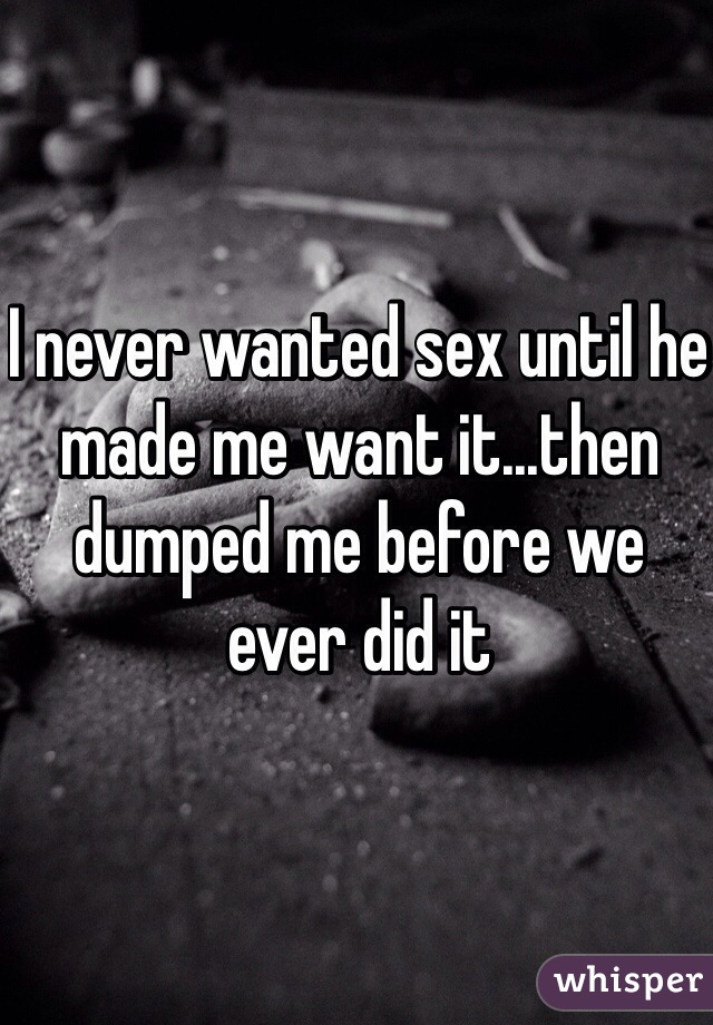 I never wanted sex until he made me want it...then dumped me before we ever did it