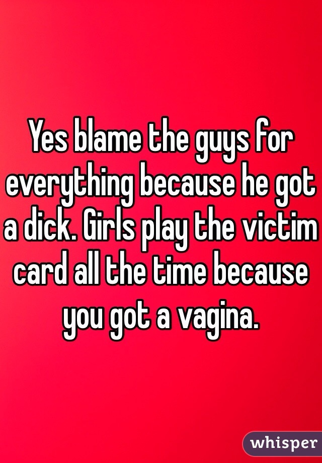 Yes blame the guys for everything because he got a dick. Girls play the victim card all the time because you got a vagina. 