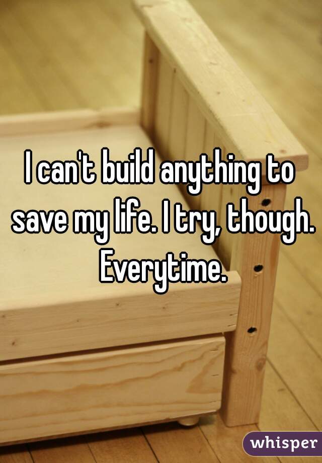 I can't build anything to save my life. I try, though. Everytime.