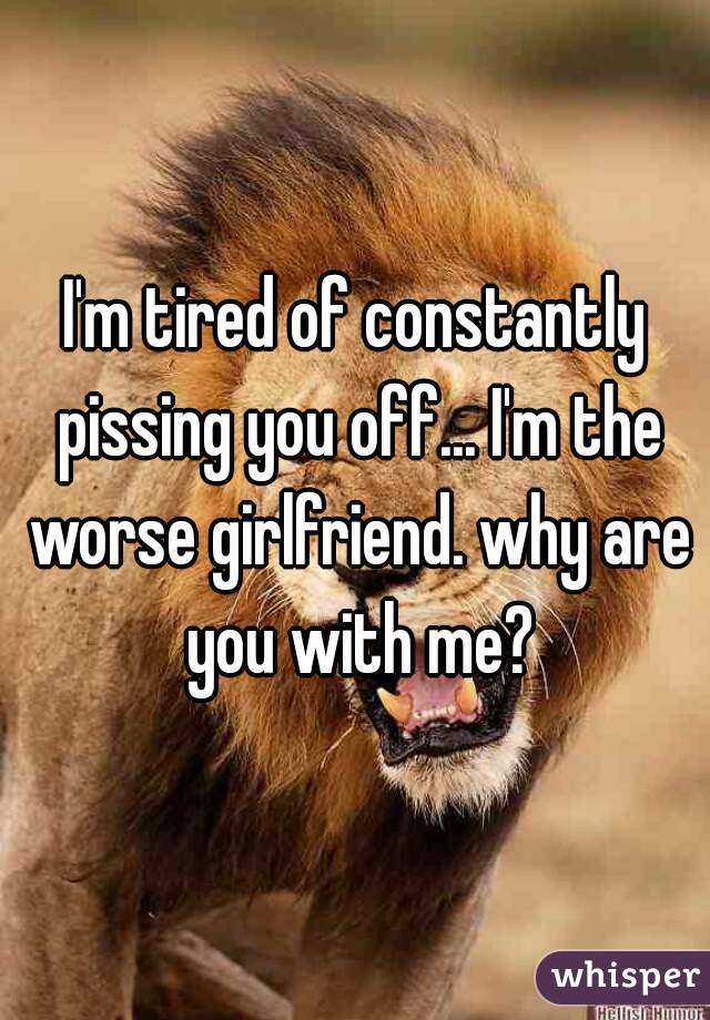 I'm tired of constantly pissing you off... I'm the worse girlfriend. why are you with me?