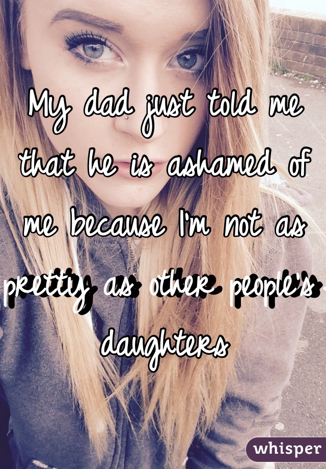 My dad just told me that he is ashamed of me because I'm not as pretty as other people's daughters
