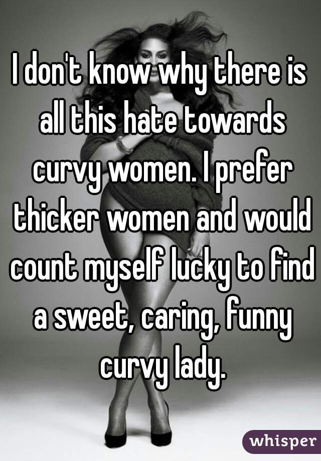 I don't know why there is all this hate towards curvy women. I prefer thicker women and would count myself lucky to find a sweet, caring, funny curvy lady.