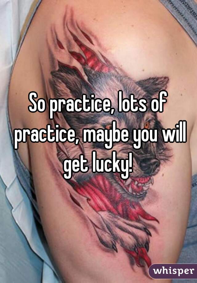 So practice, lots of practice, maybe you will get lucky! 