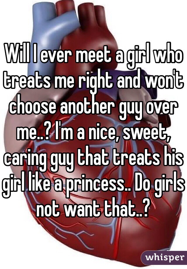 Will I ever meet a girl who treats me right and won't choose another guy over me..? I'm a nice, sweet, caring guy that treats his girl like a princess.. Do girls not want that..?