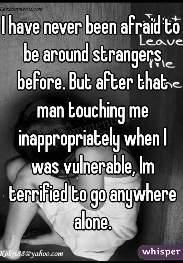 I have never been afraid to be around strangers before. But after that man touching me inappropriately when I was vulnerable, Im terrified to go anywhere alone.