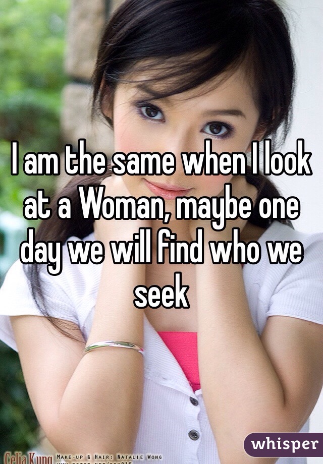 I am the same when I look at a Woman, maybe one day we will find who we seek