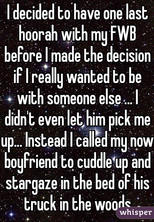 I decided to have one last hoorah with my FWB before I made the decision if I really wanted to be with someone else ... I didn't even let him pick me up... Instead I called my now boyfriend to cuddle up and stargaze in the bed of his truck in the woods 