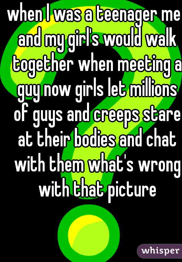 when I was a teenager me  and my girl's would walk together when meeting a guy now girls let millions of guys and creeps stare at their bodies and chat with them what's wrong with that picture