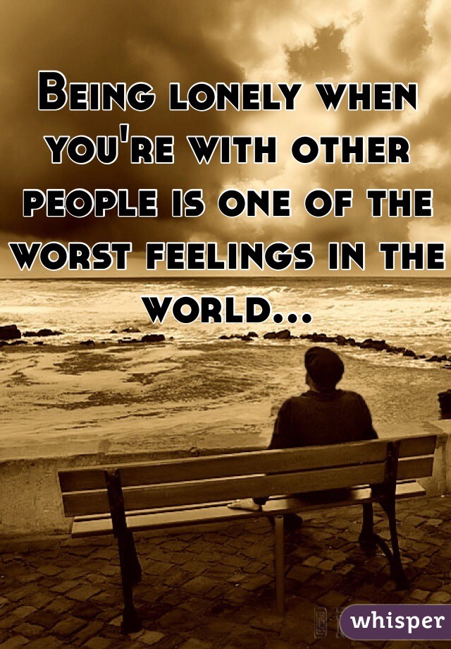 Being lonely when you're with other people is one of the worst feelings in the world...